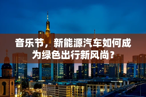 音乐节，新能源汽车如何成为绿色出行新风尚？