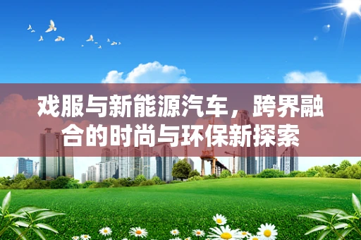 戏服与新能源汽车，跨界融合的时尚与环保新探索