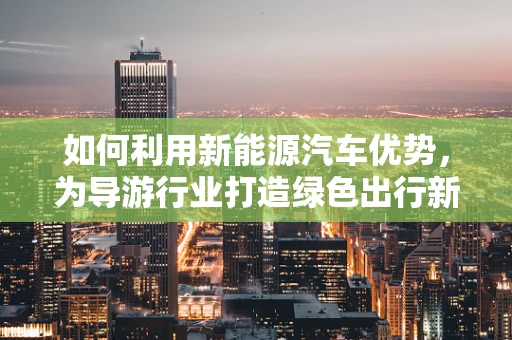 如何利用新能源汽车优势，为导游行业打造绿色出行新体验？