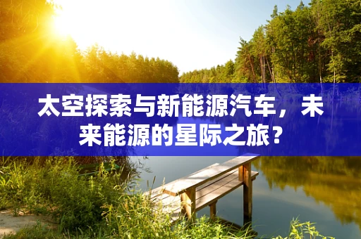 太空探索与新能源汽车，未来能源的星际之旅？