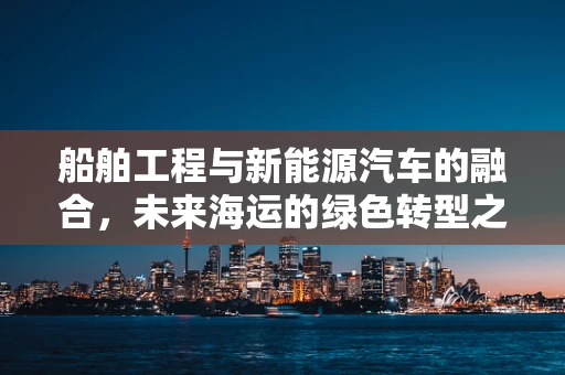 船舶工程与新能源汽车的融合，未来海运的绿色转型之路？