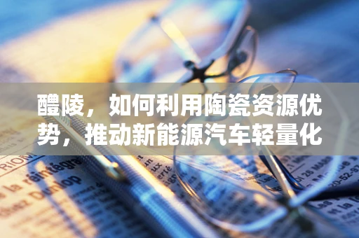 醴陵，如何利用陶瓷资源优势，推动新能源汽车轻量化发展？