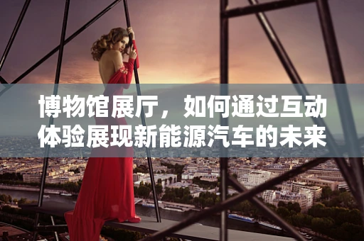 博物馆展厅，如何通过互动体验展现新能源汽车的未来？