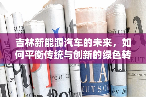 吉林新能源汽车的未来，如何平衡传统与创新的绿色转型之路？