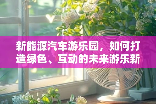 新能源汽车游乐园，如何打造绿色、互动的未来游乐新体验？