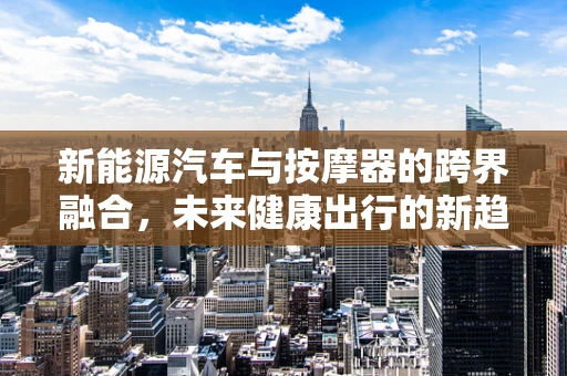 新能源汽车与按摩器的跨界融合，未来健康出行的新趋势？