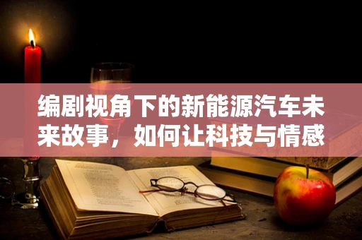 编剧视角下的新能源汽车未来故事，如何让科技与情感共鸣？