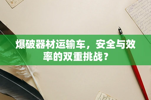 爆破器材运输车，安全与效率的双重挑战？