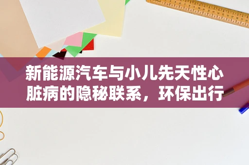 新能源汽车与小儿先天性心脏病的隐秘联系，环保出行，勿忘健康守护