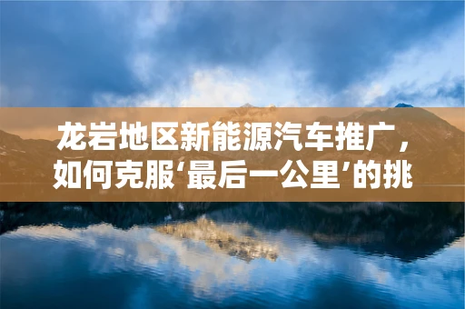 龙岩地区新能源汽车推广，如何克服‘最后一公里’的挑战？