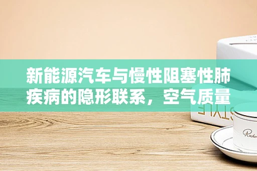 新能源汽车与慢性阻塞性肺疾病的隐形联系，空气质量的新挑战？