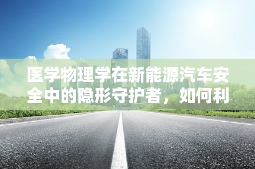 医学物理学在新能源汽车安全中的隐形守护者，如何利用X射线检测电池隐患？