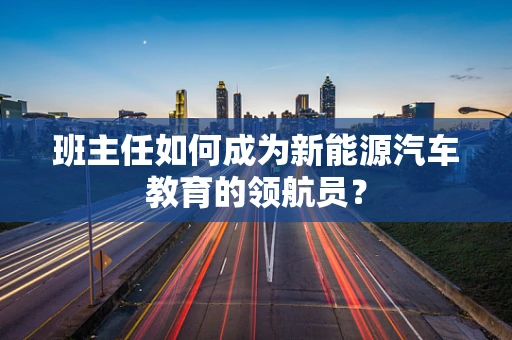 班主任如何成为新能源汽车教育的领航员？