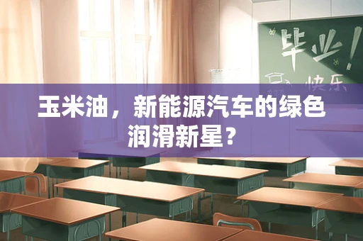 玉米油，新能源汽车的绿色润滑新星？