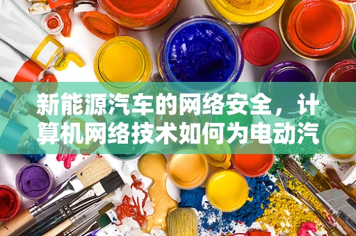 新能源汽车的网络安全，计算机网络技术如何为电动汽车保驾护航？