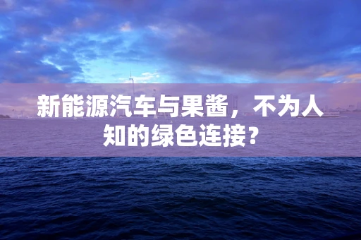 新能源汽车与果酱，不为人知的绿色连接？