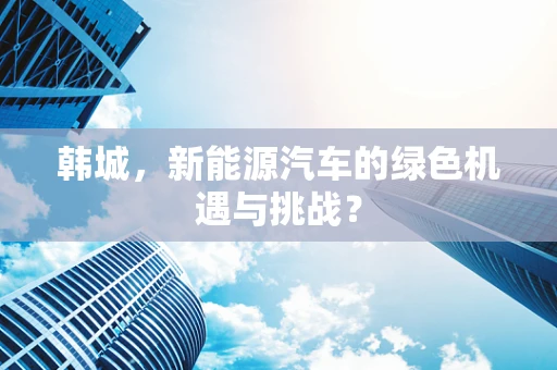 韩城，新能源汽车的绿色机遇与挑战？
