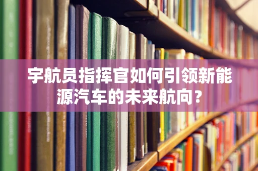 宇航员指挥官如何引领新能源汽车的未来航向？