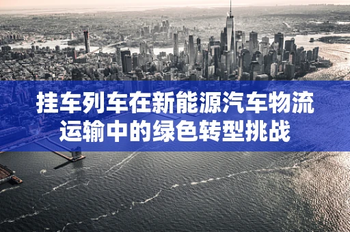挂车列车在新能源汽车物流运输中的绿色转型挑战