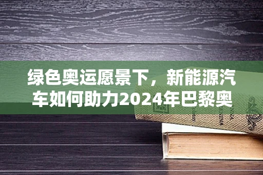 绿色奥运愿景下，新能源汽车如何助力2024年巴黎奥运会实现碳中和目标？