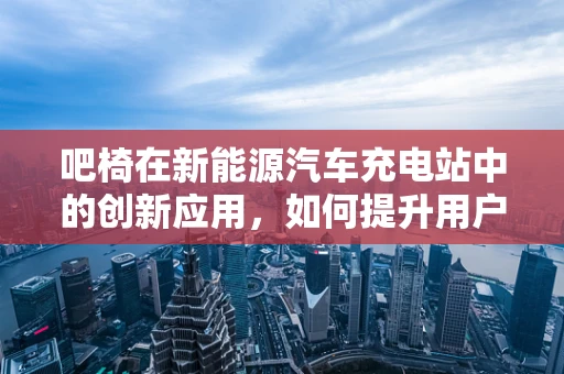 吧椅在新能源汽车充电站中的创新应用，如何提升用户体验？