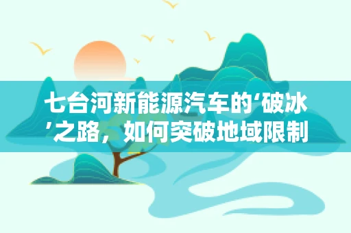 七台河新能源汽车的‘破冰’之路，如何突破地域限制，加速绿色出行？
