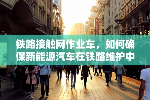 铁路接触网作业车，如何确保新能源汽车在铁路维护中的安全与高效？