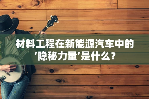 材料工程在新能源汽车中的‘隐秘力量’是什么？