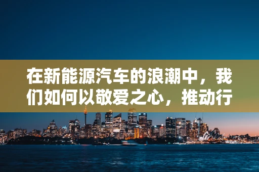 在新能源汽车的浪潮中，我们如何以敬爱之心，推动行业前行？