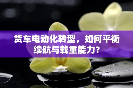 货车电动化转型，如何平衡续航与载重能力？