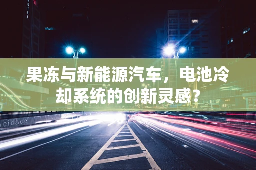 果冻与新能源汽车，电池冷却系统的创新灵感？