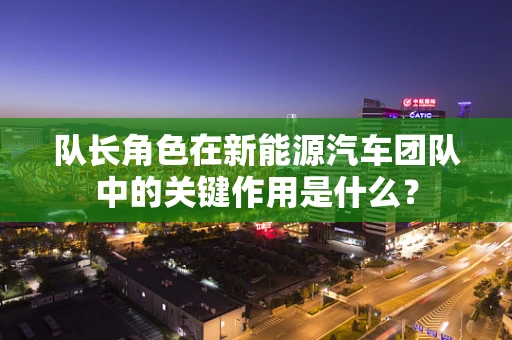 队长角色在新能源汽车团队中的关键作用是什么？