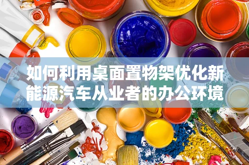 如何利用桌面置物架优化新能源汽车从业者的办公环境？