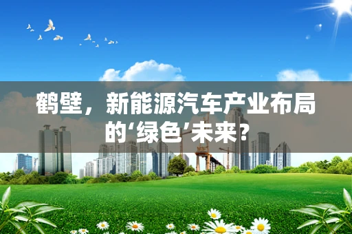 鹤壁，新能源汽车产业布局的‘绿色’未来？