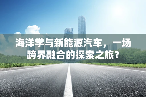 海洋学与新能源汽车，一场跨界融合的探索之旅？