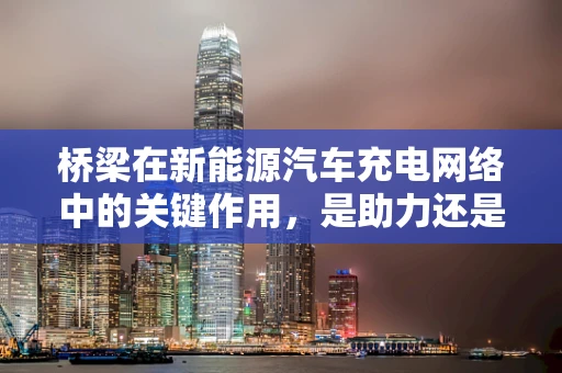 桥梁在新能源汽车充电网络中的关键作用，是助力还是障碍？