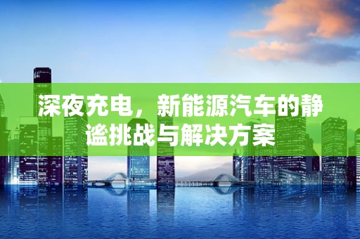 深夜充电，新能源汽车的静谧挑战与解决方案