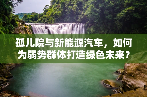 孤儿院与新能源汽车，如何为弱势群体打造绿色未来？