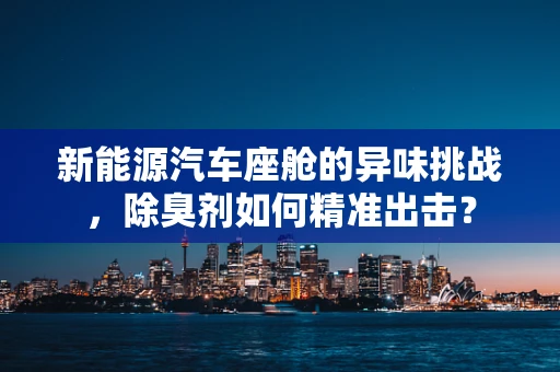 新能源汽车座舱的异味挑战，除臭剂如何精准出击？
