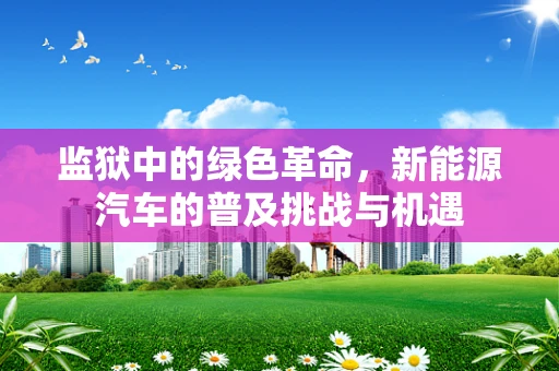 监狱中的绿色革命，新能源汽车的普及挑战与机遇