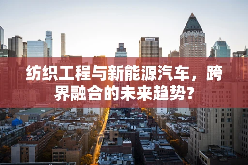 纺织工程与新能源汽车，跨界融合的未来趋势？