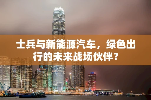 士兵与新能源汽车，绿色出行的未来战场伙伴？
