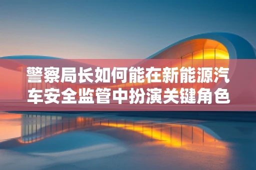警察局长如何能在新能源汽车安全监管中扮演关键角色？