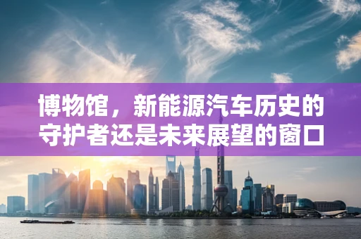 博物馆，新能源汽车历史的守护者还是未来展望的窗口？