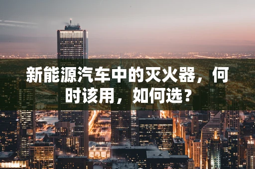 新能源汽车中的灭火器，何时该用，如何选？