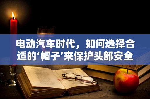 电动汽车时代，如何选择合适的‘帽子’来保护头部安全？