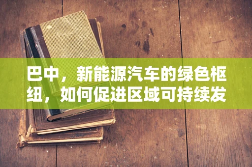 巴中，新能源汽车的绿色枢纽，如何促进区域可持续发展？