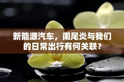 新能源汽车，阑尾炎与我们的日常出行有何关联？
