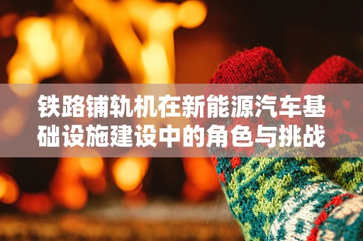 铁路铺轨机在新能源汽车基础设施建设中的角色与挑战