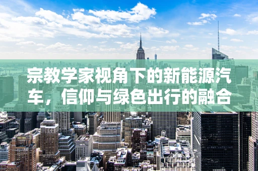 宗教学家视角下的新能源汽车，信仰与绿色出行的融合之道？